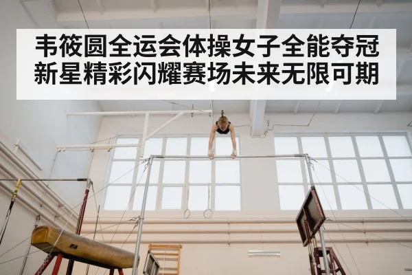 韦筱圆全运会体操女子全能夺冠新星精彩闪耀赛场未来无限可期