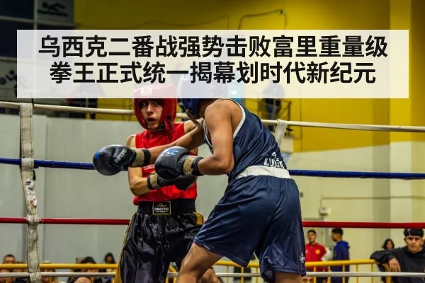 乌西克二番战强势击败富里重量级拳王正式统一揭幕划时代新纪元